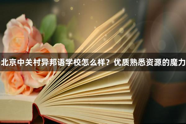 北京中关村异邦语学校怎么样？优质熟悉资源的魔力