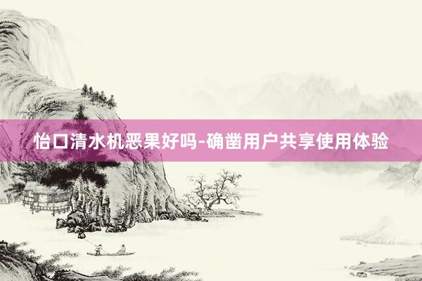 怡口清水机恶果好吗-确凿用户共享使用体验