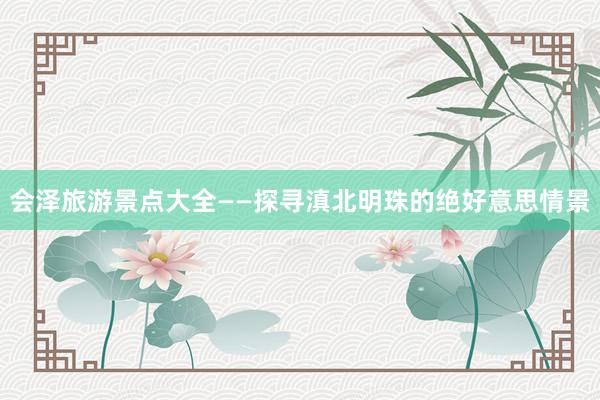 会泽旅游景点大全——探寻滇北明珠的绝好意思情景