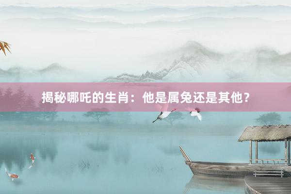 揭秘哪吒的生肖：他是属兔还是其他？