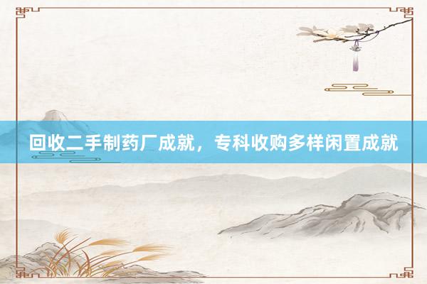 回收二手制药厂成就，专科收购多样闲置成就