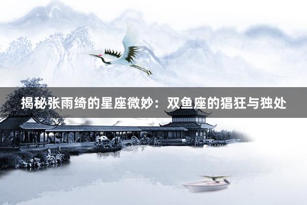 揭秘张雨绮的星座微妙：双鱼座的猖狂与独处